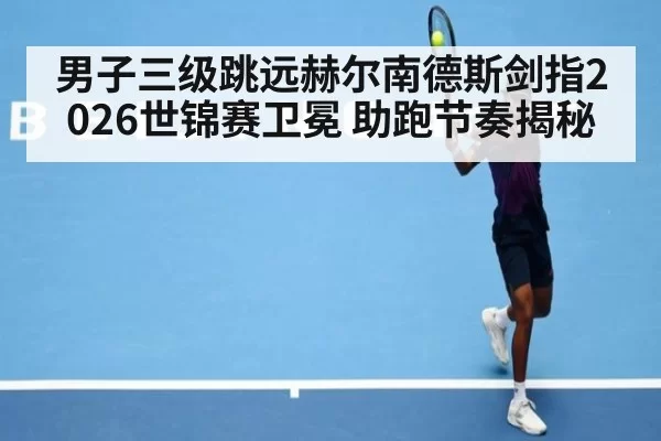 男子三级跳远赫尔南德斯剑指2026世锦赛卫冕 助跑节奏揭秘